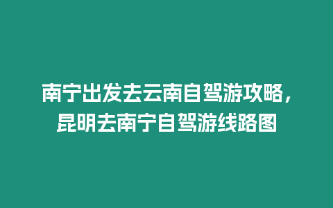 南寧出發去云南自駕游攻略，昆明去南寧自駕游線路圖