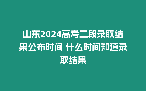 山東2024高考二段錄取結(jié)果公布時間 什么時間知道錄取結(jié)果