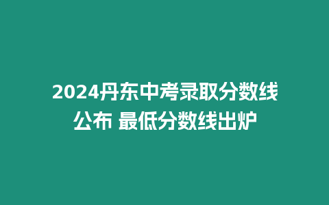 2024丹東中考錄取分數線公布 最低分數線出爐