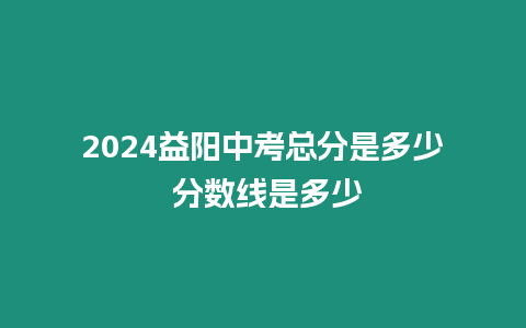 2024益陽中考總分是多少 分數(shù)線是多少