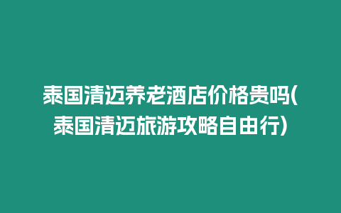 泰國清邁養老酒店價格貴嗎(泰國清邁旅游攻略自由行)