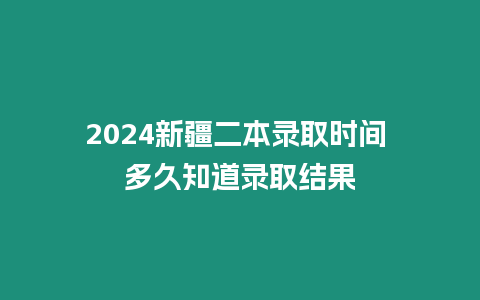 2024新疆二本錄取時間 多久知道錄取結果