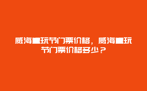 威海童玩節(jié)門票價格，威海童玩節(jié)門票價格多少？