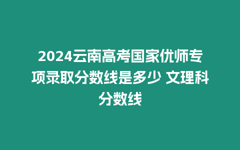 2024云南高考國家優師專項錄取分數線是多少 文理科分數線