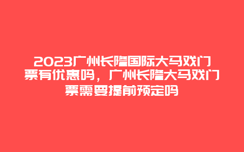 2024廣州長隆國際大馬戲門票有優惠嗎，廣州長隆大馬戲門票需要提前預定嗎