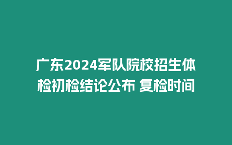 廣東2024軍隊院校招生體檢初檢結論公布 復檢時間