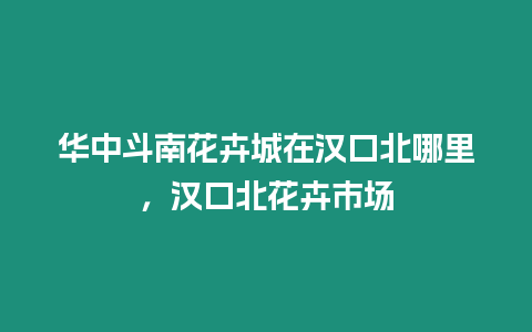 華中斗南花卉城在漢口北哪里，漢口北花卉市場