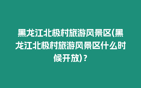 黑龍江北極村旅游風景區(qū)(黑龍江北極村旅游風景區(qū)什么時候開放)？