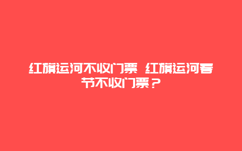 紅旗運河不收門票 紅旗運河春節(jié)不收門票？