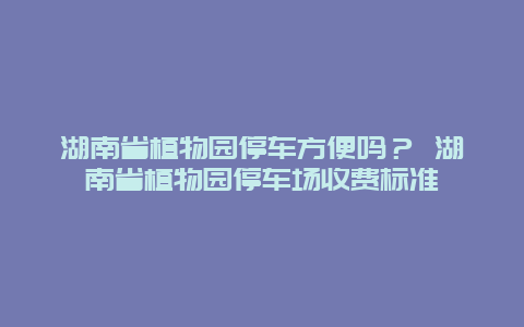 湖南省植物園停車方便嗎？ 湖南省植物園停車場收費標準