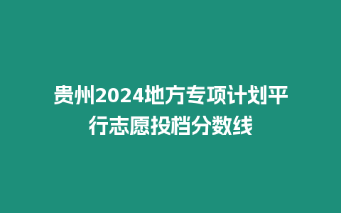 貴州2024地方專項計劃平行志愿投檔分數線