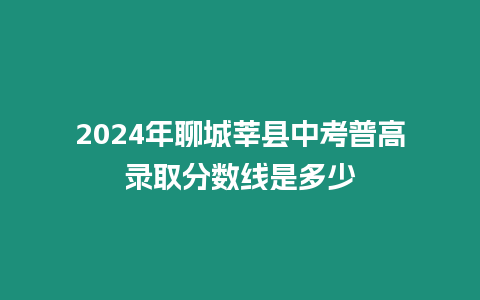 2024年聊城莘縣中考普高錄取分?jǐn)?shù)線是多少