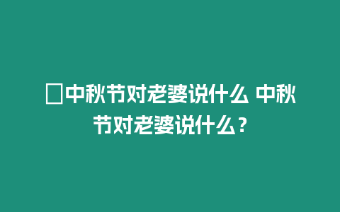 ?中秋節對老婆說什么 中秋節對老婆說什么？