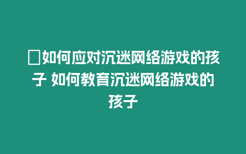 ?如何應(yīng)對沉迷網(wǎng)絡(luò)游戲的孩子 如何教育沉迷網(wǎng)絡(luò)游戲的孩子