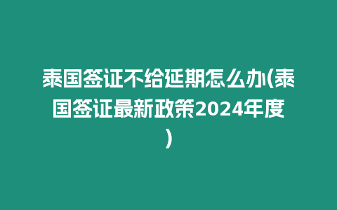 泰國簽證不給延期怎么辦(泰國簽證最新政策2024年度)