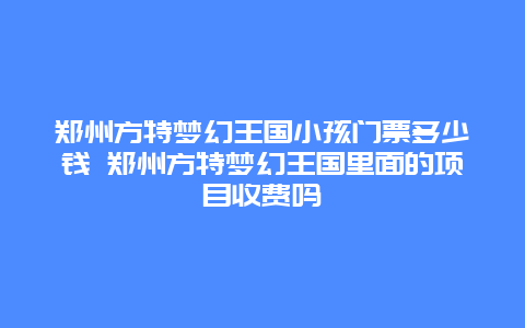 鄭州方特夢幻王國小孩門票多少錢 鄭州方特夢幻王國里面的項目收費嗎