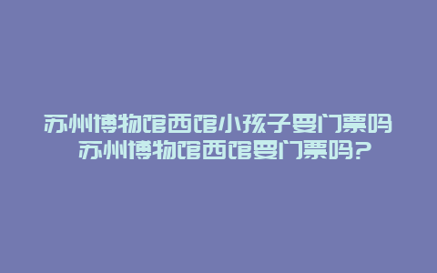 蘇州博物館西館小孩子要門票嗎 蘇州博物館西館要門票嗎?