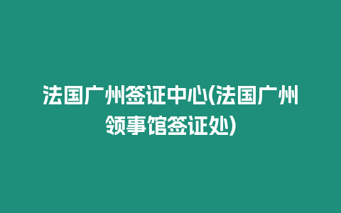 法國廣州簽證中心(法國廣州領事館簽證處)