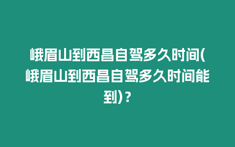 峨眉山到西昌自駕多久時(shí)間(峨眉山到西昌自駕多久時(shí)間能到)？