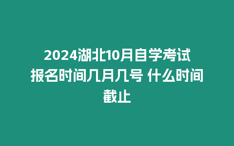 2024湖北10月自學考試報名時間幾月幾號 什么時間截止