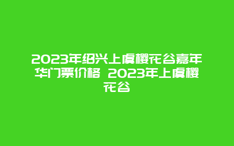 2024年紹興上虞櫻花谷嘉年華門票價格 2024年上虞櫻花谷