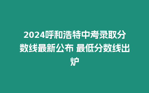 2024呼和浩特中考錄取分數(shù)線最新公布 最低分數(shù)線出爐