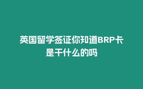 英國留學簽證你知道BRP卡是干什么的嗎