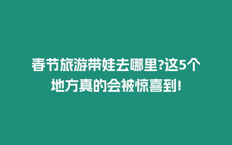 春節旅游帶娃去哪里?這5個地方真的會被驚喜到!