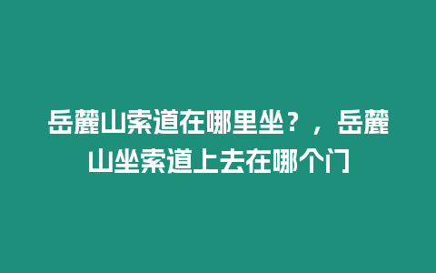 岳麓山索道在哪里坐？，岳麓山坐索道上去在哪個門