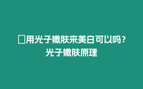 ?用光子嫩膚來美白可以嗎？光子嫩膚原理