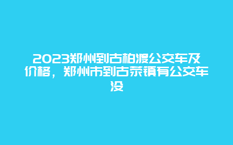 2024鄭州到古柏渡公交車及價格，鄭州市到古滎鎮有公交車沒