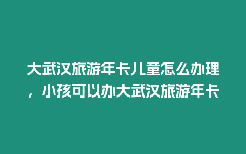 大武漢旅游年卡兒童怎么辦理，小孩可以辦大武漢旅游年卡