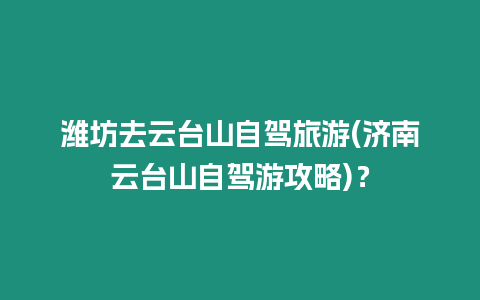 濰坊去云臺山自駕旅游(濟南云臺山自駕游攻略)？