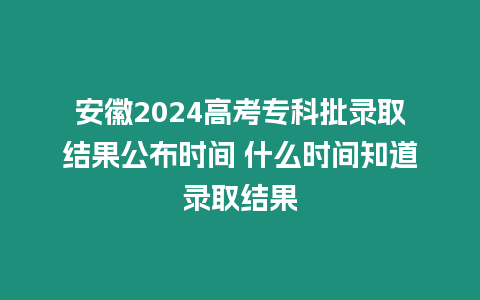 安徽2024高考專科批錄取結果公布時間 什么時間知道錄取結果