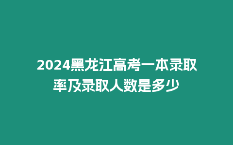 2024黑龍江高考一本錄取率及錄取人數是多少