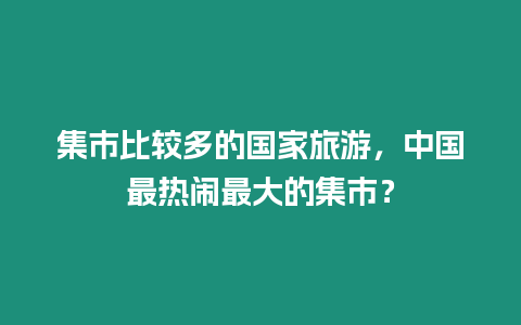 集市比較多的國家旅游，中國最熱鬧最大的集市？