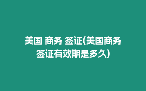 美國 商務 簽證(美國商務簽證有效期是多久)