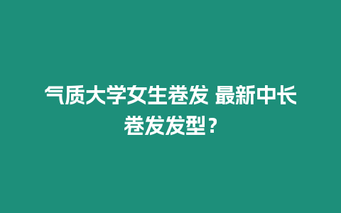 氣質大學女生卷發 最新中長卷發發型？