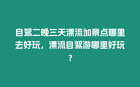 自駕二晚三天漂流加景點哪里去好玩，漂流自駕游哪里好玩？