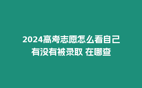 2024高考志愿怎么看自己有沒有被錄取 在哪查