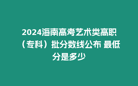 2024海南高考藝術類高職（?？疲┡謹稻€公布 最低分是多少