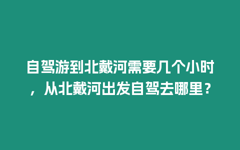 自駕游到北戴河需要幾個(gè)小時(shí)，從北戴河出發(fā)自駕去哪里？