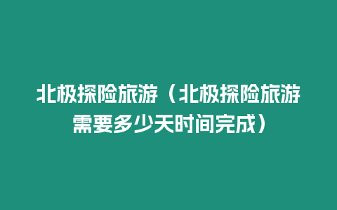 北極探險旅游（北極探險旅游需要多少天時間完成）