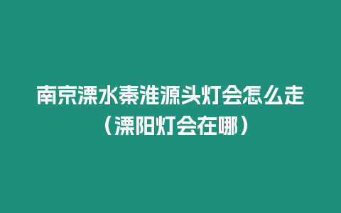 南京溧水秦淮源頭燈會怎么走（溧陽燈會在哪）