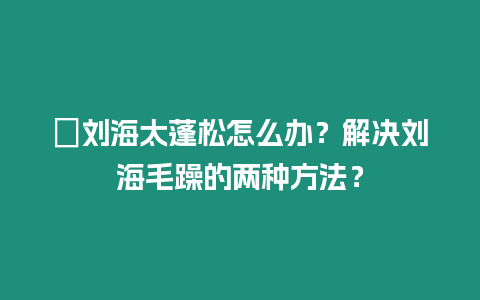 ?劉海太蓬松怎么辦？解決劉海毛躁的兩種方法？