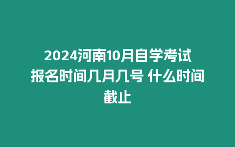 2024河南10月自學考試報名時間幾月幾號 什么時間截止