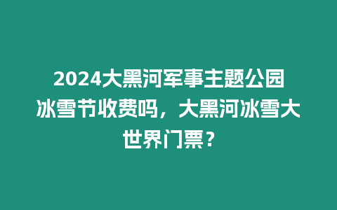 2024大黑河軍事主題公園冰雪節(jié)收費(fèi)嗎，大黑河冰雪大世界門票？