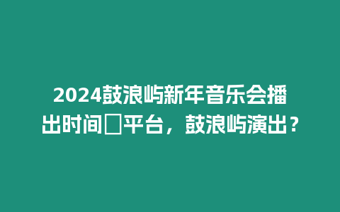 2024鼓浪嶼新年音樂會播出時間＋平臺，鼓浪嶼演出？