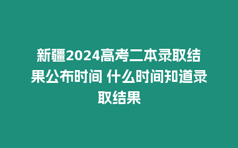 新疆2024高考二本錄取結果公布時間 什么時間知道錄取結果