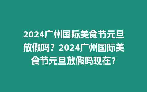 2024廣州國際美食節元旦放假嗎？2024廣州國際美食節元旦放假嗎現在？